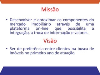 Missão
• Desenvolver e aproximar os componentes do
  mercado imobiliário através de uma
  plataforma on-line que possibilita a
  integração, a troca de informação e valores.
                   Visão
• Ser de preferência entre clientes na busca de
  imóveis no primeiro ano de atuação
 