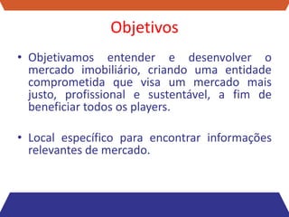 Objetivos
• Objetivamos entender e desenvolver o
  mercado imobiliário, criando uma entidade
  comprometida que visa um mercado mais
  justo, profissional e sustentável, a fim de
  beneficiar todos os players.

• Local específico para encontrar informações
  relevantes de mercado.
 