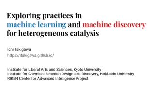https://itakigawa.github.io/
Exploring practices in
machine learning and machine discovery
for heterogeneous catalysis
Ichi Takigawa
Institute for Liberal Arts and Sciences, Kyoto University
Institute for Chemical Reaction Design and Discovery, Hokkaido University
RIKEN Center for Advanced Intelligence Project
 