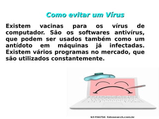 Como evitar um Vírus
Existem    vacinas   para  os  vírus  de
computador. São os softwares antivírus,
que podem ser usados também como um
antídoto em máquinas já infectadas.
Existem vários programas no mercado, que
são utilizados constantemente.
 