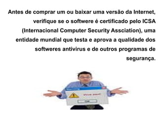 Antes de comprar um ou baixar uma versão da Internet,
         verifique se o softwere é certificado pelo ICSA
    (Internacional Computer Security Assciation), uma
  entidade mundial que testa e aprova a qualidade dos
         softweres antivirus e de outros programas de
                                            segurança.
 