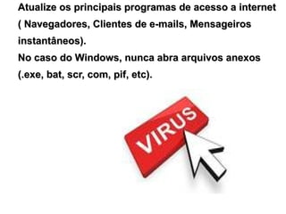 Atualize os principais programas de acesso a internet
( Navegadores, Clientes de e-mails, Mensageiros
instantâneos).
No caso do Windows, nunca abra arquivos anexos
(.exe, bat, scr, com, pif, etc).
 