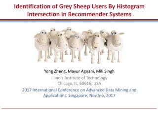 Yong Zheng, Mayur Agnani, Mili Singh
Illinois Institute of Technology
Chicago, IL, 60616, USA
2017 International Conference on Advanced Data Mining and
Applications, Singapore, Nov 5-6, 2017
Identification of Grey Sheep Users By Histogram
Intersection In Recommender Systems
 