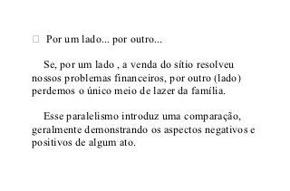  Por um lado... por outro...

  Se, por um lado , a venda do sítio resolveu
nossos problemas financeiros, por outro (lado)
perdemos o único meio de lazer da família.

  Esse paralelismo introduz uma comparação,
geralmente demonstrando os aspectos negativos e
positivos de algum ato.
 