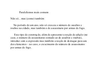 Paralelismos mais comuns

Não só... mas (como) também

  No período de um ano, não só cresceu o número de assaltos e
roubos na cidade, mas também o de assassinato por armas de fogo.

    Esse tipo de construção, além de apresentar a noção de adição (no
caso, o número de assassinatos somado ao de assaltos e roubos),
introduz com a expressão mas também a noção de destaque para um
dos elementos – no caso, o crescimento do número de assassinatos
por armas de fogo.
 