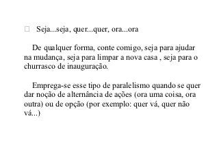  Seja...seja, quer...quer, ora...ora

  De qualquer forma, conte comigo, seja para ajudar
na mudança, seja para limpar a nova casa , seja para o
churrasco de inauguração.

  Emprega-se esse tipo de paralelismo quando se quer
dar noção de alternância de ações (ora uma coisa, ora
outra) ou de opção (por exemplo: quer vá, quer não
vá...)
 