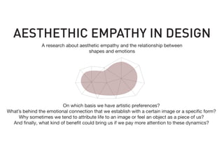 On which basis we have artistic preferences?
What’s behind the emotional connection that we establish with a certain image or a specific form?
Why sometimes we tend to attribute life to an image or feel an object as a piece of us?
And finally, what kind of benefit could bring us if we pay more attention to these dynamics?
AESTHETHIC EMPATHY IN DESIGN
A research about aesthetic empathy and the relationship between
shapes and emotions
 