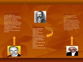 HERMAN HOLLERITH
— EUA, 1860-1929 —
Desenvolveu uma
máquina de
Cartões Perfurados
(1896) que
permitia a entrada de
dados por meio de furos
em papel, baseado
no conceito da álgebra
booleana
(1854) do inglês George
Boole,
onde toda operação é
reduzida
a um simples sim ou não.
KONRAD ZUSE
— Alemanha, 1910-1995 —
Criou o Z3 (1941), primeiro
com-
putador eletromecânico progra-
mável. Foi construído com relês e
não era grande se comparado com
as primeiras versões americanas.
Seu invento foi oferecido ao Go-
verno Nazista, durante a Segunda
Guerra Mundial (1939-1945), mas
não houve interesse.
HOWARD HATHAWAY AIKEN
— EUA, 1900-1973 —
Foi responsável pelo projeto do
MARK I (1944), primeiro computa-
dor americano, o qual foi
construído em parceria da
Marinha, IBM e Universidade de
Harvard. Foi construído com relês
e ocupava 120 m3 Em 1947 deu
continuidade ao projeto,
culminando no desenvolvimento
do MARK II, III
e IV, sendo o último totalmente
eletrônico.
 