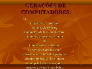 GERAÇÕES DEGERAÇÕES DE
COMPUTADORES:COMPUTADORES:
1a1a
(1945-1959) – usavam(1945-1959) – usavam
válvulas eletrônicas,válvulas eletrônicas,
quilômetros de ﬁ os, eram lentos,quilômetros de ﬁ os, eram lentos,
enormes e esquentavam muito.enormes e esquentavam muito.
2a2a
(1960-1964) – substituiu(1960-1964) – substituiu
as válvulas eletrônicas poras válvulas eletrônicas por
transistores e os ﬁ os de ligação portransistores e os ﬁ os de ligação por
circuitos impressos. Isso tornoucircuitos impressos. Isso tornou
os computadores mais rápidos,os computadores mais rápidos,
menores e de custo mais baixo.menores e de custo mais baixo.
 