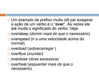  Um exemplo de prefixo muito útil par exagerar
a ação de um verbo é o “over“. Ás vezes ele
até muda o significado do verbo. Veja:
 oversleep (dormir mais do que o necessário)
 overspeed (ir a uma velocidade acima do
normal)
 overload (sobrecarregar )
 overflow (inundar)
 overdose (dose excessiva)
 overheat (esquentar mais do que o
necessário)
 