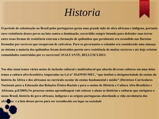 O período de colonização no Brasil pelos portugueses gerou uma grande mão de obra africana e indígena, portanto
ouve resistência desses povos na luta contra a dominação, escravidão sempre lutando para defender suas terras
entre essas formas de resistência estavam a formação de quilombos que geralmente era escondido nas florestas
formadas por escravos que escapavam de cativeiros. Para os governantes o colombo era considerado uma ameaça
ao sistema a maioria dos quilombos foram destruídos porém ouve resistência de muitos escravos e ate hoje existem
comunidades construídas por ex escravos(CAVALCANTE, BELLUSCI.2011)
Nos dias atuai temos vários meios de inclusão cultural e multicultural que aborda diversas culturas em uma delas
temos a cultura afro-brasileira Amparadas na Lei n° 10.639/03-MEC, “que institui a obrigatoriedade do ensino da
história da África e dos africanos no currículo escolar do ensino fundamental e médio” (Diretrizes Curriculares
Nacionais para a Educação das Relações Étnico-Raciais e para o ensino de História e Cultura Afro-Brasileira e
Africana, p.8/2005).No processo ensino aprendizagem vale colocar o aluno as histórias e culturas que enriquece o
nosso Brasil, história do povo africano, indígena e as origens portuguesas abordando a vida envolutaria dos
africanos e a luta desses povos para ser reconhecido seu lugar na sociedade
Historia
 