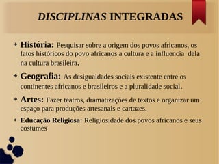 ➔ História: Pesquisar sobre a origem dos povos africanos, os
fatos históricos do povo africanos a cultura e a influencia dela
na cultura brasileira.
➔ Geografia: As desigualdades sociais existente entre os
continentes africanos e brasileiros e a pluralidade social.
➔ Artes: Fazer teatros, dramatizações de textos e organizar um
espaço para produções artesanais e cartazes.
➔ Educação Religiosa: Religiosidade dos povos africanos e seus
costumes
DISCIPLINAS INTEGRADAS
 