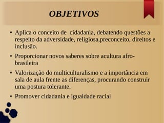 OBJETIVOS
● Aplica o conceito de cidadania, debatendo questões a
respeito da adversidade, religiosa,preconceito, direitos e
inclusão.
● Proporcionar novos saberes sobre acultura afro-
brasileira
● Valorização do multiculturalismo e a importância em
sala de aula frente as diferenças, procurando construir
uma postura tolerante.
● Promover cidadania e igualdade racial
 