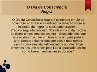 O Dia da Consciência Negra é celebrado em 20 de
novembro no Brasil e é dedicado à reflexão sobre a
inserção do negro na sociedade brasileira.
Prega o seguinte conceito: “Desde o início da história
do Brasil temos conosco os afro - descendentes, que
nos ajudaram a lutar em busca de um país justo e
livre. Somos influenciados por eles a todo tempo,
assim como eles são influenciados por nós. Hoje
devemos nos unir a eles pela luta a igualdade, assim
como fizeram muitas vezes por nós.”
O Dia da Consciência
Negra
 