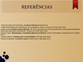 REFERÊNCIAS
Portal da Cultura Afro-Brasileira. A cultura Africana Disponível em
<https://www.faecpr.edu.br/site/portal_afro_brasileira/2_I.php>. Acesso em 28 de Julho 2016
Zanetti,Luciana Projeto cultura africana. MT 2012, Disponível em <http://pt.slideshare.net/lucianazanetti/projeto-
cultura-afro-brasileira-e-africana/18> .Acesso em 28 de Julho 2016
Cordova,Tânia. Metodologia e Conteúdos Básicos de História. Centro Universitário Leonardo da Vinci. Indaial
2010.
Napolino,Marcos. História para o ensino Médio: Vol2 São paulo 2013.
Tavares,Cavalcante. A escola é nossa: história 5ºano. São paulo 2011.
 