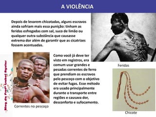 A VIOLÊNCIA
Feridas
Depois de levarem chicotadas, alguns escravos
ainda sofriam mais essa punição: tinham as
feridas esfregadas com sal, suco de limão ou
qualquer outra substância que causasse
extrema dor além de garantir que as cicatrizes
fossem acentuadas.
Correntes no pescoço
Como você já deve ter
visto em registros, era
comum usar grandes e
pesadas correntes de ferro
que prendiam os escravos
pelo pescoço com o objetivo
de evitar fugas. Esse método
era usado principalmente
durante o transporte entre
regiões e causava dor,
desconforto e sufocamento.
Chicote
 
