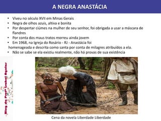 A NEGRA ANASTÁCIA
Cena da novela Liberdade Liberdade
• Viveu no século XVII em Minas Gerais
• Negra de olhos azuis, altiva e bonita
• Por despertar ciúmes na mulher de seu senhor, foi obrigada a usar a máscara de
flandres
• Por conta dos maus tratos morreu ainda jovem
• Em 1968, na Igreja do Rosário - RJ - Anastácia foi
homenageada e descrita como santa por conta de milagres atribuídos a ela.
• Não se sabe se ela existiu realmente, não há provas de sua existência
 