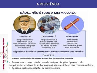 A RESISTÊNCIA
• Causas: maus tratos, trabalho pesado, castigos, disciplina rigorosa, o não
cumprimento da palavra do senhor quando juntavam dinheiro para comprar a alforria.
• Resistiam praticando religiões de origem africana
 