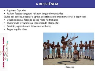A RESISTÊNCIA
• Jogavam Capoeira
• Faziam festas: congado, reisado, jongo e irmandades
(culto aos santos, decorar a igreja, assistência de ordem material e espiritual.
• Desobediência, fazendo corpo mole no trabalho
• Quebrando ferramentas, incendiando plantações
• Suicídio, agressão aos feitores e senhores
• Fugas e quilombos
Capoeira
 