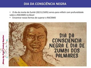 DIA DA CONSCIÊNCIA NEGRA
• O dia da morte de Zumbi (20/11/1695) serviu para refletir com profundidade
sobre o RACISMO no Brasil
• Encontrar novas formas de superar o RACISMO
 