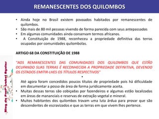 REMANESCENTES DOS QUILOMBOS
• Ainda hoje no Brasil existem povoados habitados por remanescentes de
quilombos.
• São mais de 80 mil pessoas vivendo de forma parecida com seus antepassados
• Em algumas comunidades ainda conservam termos africanos.
• A Constituição de 1988, reconheceu a propriedade definitiva das terras
ocupadas por comunidades quilombolas.
ARTIGO 68 DA CONSTITUIÇÃO DE 1988
"AOS REMANESCENTES DAS COMUNIDADES DOS QUILOMBOS QUE ESTÃO
OCUPANDO SUAS TERRAS É RECONHECIDA A PROPRIEDADE DEFINITIVA, DEVENDO
OS ESTADOS EMITIR-LHES OS TÍTULOS RESPECTIVOS"
•
Até agora foram concedidos poucos títulos de propriedade pois há dificuldade
em documentar a posso de área de forma juridicamente aceita.
• Muitas dessas terras são cobiçadas por fazendeiros e algumas estão localizadas
em áreas de mananciais e reservas de extração vegetal e mineral.
• Muitos habitantes dos quilombos travam uma luta árdua para provar que são
descendentes de escravizados e que as terras em que vivem lhes pertence.
 