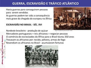GUERRA, ESCRAVIDÃO E TRÁFICO ATLÂNTICO
Havia guerras para conseguirem pessoas
para serem vendidas
As guerras podem ter sido a consequência
mais grave da chegada do europeu na África
ESCRAVIDÃO NO BRASIL - SÉC. XVI
Nordeste brasileiro - produção de açúcar
Mercadores portugueses + reis africanos = negociar pessoas
O comércio de escravizados da África para o Brasil durou 350 anos
Trocavam os africanos por: tecido, pólvora, armas de fogo
Revendiam os africanos no Brasil - acumularam fortunas
 