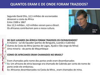 QUANTOS ERAM E DE ONDE FORAM TRAZIDOS?
Segundo David Eltis, 12,5 milhões de escravizados
deixaram a costa da África
Entre 1500 e 1867
Dos 12,5 milhões , 4,9 milhões vieram para o Brasil.
Os africanos contribuíram para a nossa cultura.
DE QUE LUGARES DA ÁFRICA FORAM TRAZIDOS OS ESCRAVIZADOS?
A maioria - sul do Equador (portos de Benguela, Luanda e Cabinda)
Outros da Costa da Mina (portos de Lagos, Ajudá e São Jorge da Mina)
Uma minoria - do porto de Moçambique
COMO OS AFRICANOS ERAM CHAMADOS NO BRASIL?
Eram chamados pelo nome dos portos onde eram desembarcados
Ex: Um africano de etnia bacongo era chamado de Cabinda por conta do nome do
porto onde ele embarcou.
Ex: Africanos desembarcados na Costa da Mina , eram chamados de mina.
 