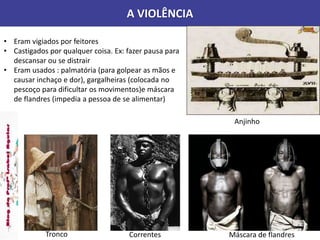 A VIOLÊNCIA
• Eram vigiados por feitores
• Castigados por qualquer coisa. Ex: fazer pausa para
descansar ou se distrair
• Eram usados : palmatória (para golpear as mãos e
causar inchaço e dor), gargalheiras (colocada no
pescoço para dificultar os movimentos)e máscara
de flandres (impedia a pessoa de se alimentar)
Anjinho
Tronco Correntes Máscara de flandres
 