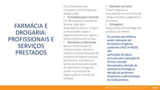 76 anos de Senac. Uma história para a vida toda com você.
FARMÁCIA E
DROGARIA:
PROFISSIONAIS E
SERVIÇOS
PRESTADOS
Os profissionais que
compõem uma farmácia ou
drogaria são:
• Farmacêutico(a) / Gerente:
Ele deve possuir autonomia
técnica, zelar pelo
desempenho ético e cumprir
as disposições legais e
regulamentares que regem a
prática profissional no país.
• Atendente ou Balconista:
Apoia a dispensação de
medicamentos, atende o
cliente na comercialização de
produtos de higiene pessoal,
perfumaria, cosméticos e
outros produtos para saúde
em farmácias e drogarias,
auxilia no processo de
organização e controle de
estoque.
Os serviços permitidos a
serem realizados em
farmácias e drogarias,
conforme a RDC nº 44/09,
são:
perfuração de lóbulo
auricular para colocação de
brincos; atenção
farmacêutica; aferição de
parâmetros fisiológicos;
aferição de parâmetro
bioquímico e administração
de medicamentos.
• Operador de Caixa:
É quem registra as
mercadorias em um ponto de
venda e recebe o pagamento
do cliente.
• Entregador:
Responsável pela entrega dos
produtos ao cliente.
 