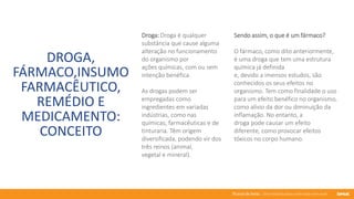 76 anos de Senac. Uma história para a vida toda com você.
DROGA,
FÁRMACO,INSUMO
FARMACÊUTICO,
REMÉDIO E
MEDICAMENTO:
CONCEITO
Droga: Droga é qualquer
substância que cause alguma
alteração no funcionamento
do organismo por
ações químicas, com ou sem
intenção benéfica.
As drogas podem ser
empregadas como
ingredientes em variadas
indústrias, como nas
químicas, farmacêuticas e de
tinturaria. Têm origem
diversificada, podendo vir dos
três reinos (animal,
vegetal e mineral).
Sendo assim, o que é um fármaco?
O fármaco, como dito anteriormente,
é uma droga que tem uma estrutura
química já definida
e, devido a imensos estudos, são
conhecidos os seus efeitos no
organismo. Tem como finalidade o uso
para um efeito benéfico no organismo,
como alívio da dor ou diminuição da
inflamação. No entanto, a
droga pode causar um efeito
diferente, como provocar efeitos
tóxicos no corpo humano.
 