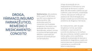 76 anos de Senac. Uma história para a vida toda com você.
DROGA,
FÁRMACO,INSUMO
FARMACÊUTICO,
REMÉDIO E
MEDICAMENTO:
CONCEITO
Medicamentos: são produtos
feitos a partir de fármacos
que têm como objetivo um
efeito benéfico. São
produzidos para fins
comerciais com finalidade
terapêutica. Para tanto, essa
produção não é de forma
desordenada; existem normas
e controle da fabricação pela
ANVISA e supervisão dos
processos de produção por
um farmacêutico.
A base da produção de um
medicamento é o fármaco ou uma
associação de fármacos e a partir
deles são adicionadas substâncias que
conferem a eles tamanho, estabilidade
e forma. Eles passam então por um
processo de industrialização para
atingir o estado que encontramos nas
prateleiras de drogarias e farmácias.
Os medicamentos, além da ação
terapêutica normal, que todos
conhecem, e que consiste na
cura de uma doença ou na melhora
dos seus sintomas, também podem ter
outras ações, como a profilática,
ajudando na prevenção de doenças e
auxiliando em diagnósticos usados em
exames para que se possa determinar
a presença ou a ausência de
determinada doença.
 