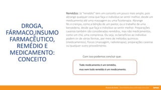 76 anos de Senac. Uma história para a vida toda com você.
DROGA,
FÁRMACO,INSUMO
FARMACÊUTICO,
REMÉDIO E
MEDICAMENTO:
CONCEITO
Remédios: Já "remédio" tem um conceito um pouco mais amplo, pois
abrange qualquer coisa que faça o indivíduo se sentir melhor, desde um
medicamento até uma massagem ou uma fisioterapia. Abrange
fés e crenças, como a bênção de um pastor, ou o trabalho de uma
benzedeira, desde que faça o indivíduo se sentir melhor. Preparações
caseiras também são consideradas remédios, mas não medicamentos,
como um chá, uma compressa. Ou seja, os benefícios ao indivíduo
podem vir de várias formas, por meio de métodos químicos
(medicamentos), físicos (massagem, radioterapia), preparações caseiras
ou qualquer outro procedimento.
Com isso podemos concluir que:
 