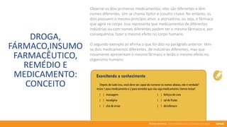 76 anos de Senac. Uma história para a vida toda com você.
DROGA,
FÁRMACO,INSUMO
FARMACÊUTICO,
REMÉDIO E
MEDICAMENTO:
CONCEITO
Observe os dois primeiros medicamentos: eles são diferentes e têm
nomes diferentes. Um se chama lípitor e o outro citalor. No entanto, os
dois possuem o mesmo princípio ativo: a atorvastina, ou seja, o fármaco
que agirá no corpo. Isso representa que medicamentos de diferentes
indústrias ou com nomes diferentes podem ter o mesmo fármaco e, por
consequência, fazer o mesmo efeito no corpo humano.
O segundo exemplo só afirma o que foi dito no parágrafo anterior: têm-
se dois medicamentos diferentes, de indústrias diferentes, mas que
novamente apresentam o mesmo fármaco e terão o mesmo efeito no
organismo humano.
 
