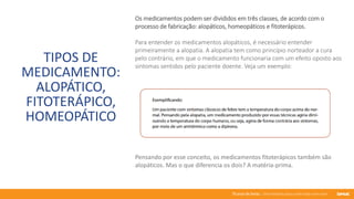 76 anos de Senac. Uma história para a vida toda com você.
TIPOS DE
MEDICAMENTO:
ALOPÁTICO,
FITOTERÁPICO,
HOMEOPÁTICO
Os medicamentos podem ser divididos em três classes, de acordo com o
processo de fabricação: alopáticos, homeopáticos e fitoterápicos.
Para entender os medicamentos alopáticos, é necessário entender
primeiramente a alopatia. A alopatia tem como princípio norteador a cura
pelo contrário, em que o medicamento funcionaria com um efeito oposto aos
sintomas sentidos pelo paciente doente. Veja um exemplo:
Pensando por esse conceito, os medicamentos fitoterápicos também são
alopáticos. Mas o que diferencia os dois? A matéria-prima.
 