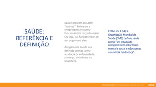 76 anos de Senac. Uma história para a vida toda com você.
SAÚDE:
REFERÊNCIA E
DEFINIÇÃO
Saúde procede do Latim
‘’sanitas’’. Refere-se a
integridade (anátomo-
funcionais) do corpo humano.
Ou seja, das funções vitais de
um organismo vivo.
Antigamente saúde era
definida apenas como
ausência de enfermidade.
(Doença, deficiência ou
invalidez).
Então em 1.947 a
Organização Mundial da
Saúde (OMS) definiu saúde
como “um estado de
completo bem-estar físico,
mental e social e não apenas
a ausência de doença”.
 