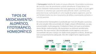 76 anos de Senac. Uma história para a vida toda com você.
TIPOS DE
MEDICAMENTO:
ALOPÁTICO,
FITOTERÁPICO,
HOMEOPÁTICO
A homeopatia trabalha de modo um pouco diferente. Ela acredita no processo
de cura por meio de semelhante curando semelhante. A base dessa cura
ocorre mediante medicamentos não muito agressivos ao corpo, os quais agem
imitando os sintomas que o paciente está sofrendo. Assim, acontece uma
piora leve inicial, culminando em uma reação do próprio organismo, pois há
um fortalecimento nos seus mecanismos de defesa, ocasionando, portanto, a
cura do paciente.
O medicamento homeopático é produzido por meio de diluições sucessivas
de uma solução mãe concentrada até chegar a doses infinitesimais, ou seja,
concentrações muito pequenas. O objetivo é fazer com que os princípios
ativos desses medicamentos não aumentem os sintomas sentidos pelo
paciente. Por esse motivo, são considerados muito seguros e seu uso é
aconselhado até para crianças em idade muito pequena e idosos, desde que
com acompanhamento adequado. Eles têm origem tanto vegetal quanto
mineral.
 