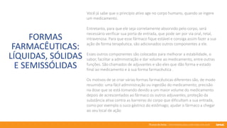 76 anos de Senac. Uma história para a vida toda com você.
FORMAS
FARMACÊUTICAS:
LÍQUIDAS, SÓLIDAS
E SEMISSÓLIDAS
Você já sabe que o princípio ativo age no corpo humano, quando se ingere
um medicamento.
Entretanto, para que ele seja corretamente absorvido pelo corpo, será
necessário verificar sua porta de entrada, que pode ser por via oral, retal,
intravenosa. Para que esse fármaco fique estável e consiga assim fazer a sua
ação de forma terapêutica, são adicionados outros componentes a ele.
Esses outros componentes são colocados para melhorar a estabilidade, o
sabor, facilitar a administração e dar volume ao medicamento, entre outras
funções. São chamados de adjuvantes e são eles que dão forma e estado
final ao medicamento e à sua forma farmacêutica .
Os motivos de se criar várias formas farmacêuticas diferentes são, de modo
resumido: uma fácil administração ou ingestão do medicamento; precisão
na dose que se está tomando devido a um maior volume do medicamento
depois de acrescentados ao fármaco os outros adjuvantes; proteção da
substância ativa contra as barreiras do corpo que dificultam a sua entrada,
como por exemplo o suco gástrico do estômago; ajudar o fármaco a chegar
ao seu local de ação
 
