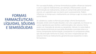 76 anos de Senac. Uma história para a vida toda com você.
FORMAS
FARMACÊUTICAS:
LÍQUIDAS, SÓLIDAS
E SEMISSÓLIDAS
Por sua especificidade, as formas farmacêuticas podem influenciar bastante
o uso e a ação do medicamento, por exemplo, influenciando a via de
administração do medicamento, sendo um comprimido administrado por
via oral, um supositório por via retal e assim sucessivamente. Podem
influenciar no tempo que o medicamento vai começar a agir no corpo, entre
outros fatores.
As substâncias usadas na fórmula para atingir a forma farmacêutica
desejada, tendo como função dissolver, criar uma suspensão, ou misturar os
outros ingredientes para facilitar a administração e dar volume e forma
podem ser chamadas de veículos ou excipientes. Veículo é o nome dado à
parte líquida da fórmula em que serão dissolvidos o princípio ativo e os
outros componentes da formulação; já excipiente é o componente sólido,
que não terá ação nenhuma no corpo, mas será o responsável por dar
volume e forma ao medicamento; geralmente esse excipiente é o talco
farmacêutico.
 
