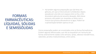 76 anos de Senac. Uma história para a vida toda com você.
FORMAS
FARMACÊUTICAS:
LÍQUIDAS, SÓLIDAS
E SEMISSÓLIDAS
• Há também algumas preparações que são feitas em
grânulos, em que a mistura de pó é umedecida e depois
passada por uma tela com espaços entre os fios, a fim
de produzir grânulos do tamanho desejado. Além desse
processo, eles podem ser revestidos ou feitos com a
mistura que provoca efervescência na água. Podem ter
a apresentação também apenas em pó.
Outras preparações podem ser encontradas entre as formas farmacêuticas.
Existem algumas diferenciadas, que não se enquadram em nenhuma das
formas anteriormente citadas como aerosois, sprays, adesivos transdérmicos,
sabonetes, pirulitos medicamentosos, entre outras.
 