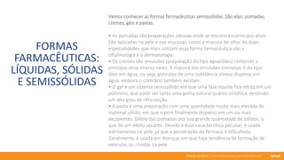 76 anos de Senac. Uma história para a vida toda com você.
FORMAS
FARMACÊUTICAS:
LÍQUIDAS, SÓLIDAS
E SEMISSÓLIDAS
Vamos conhecer as formas farmacêuticas semissólidas. São elas: pomadas,
cremes, géis e pastas.
• As pomadas são preparações oleosas onde se encontra o princípio ativo.
São aplicadas na pele e nas mucosas, como a mucosa do olho. As duas
especialidades que mais utilizam essa forma farmacêutica são a
oftalmologia e a dermatologia.
• Os cremes são emulsões (preparação do tipo água/óleo) contendo o
princípio ativo imerso neles. A maioria das emulsões cremosas é do tipo
óleo em água, ou seja, gotículas de uma substância oleosa dispersa em
água, embora o contrário também existam.
• O gel é um sistema semissólido em que uma fase líquida fica retida em um
polímero, que pode ser tanto uma goma natural quanto sintética, existindo
um alto grau de reticulação.
• A pasta é uma preparação com uma quantidade muito mais elevada de
material sólido, em que o pó é finalmente disperso em um ou mais
excipientes. Difere das pomadas por sua grande quantidade de sólidos, o
que dá um efeito secante. Devido a essa característica peculiar, é usada
estritamente na pele, já que a penetração do fármaco é dificultada.
Geralmente, é usada em doenças em que haja tendência de formação de
vesículas ou crostas na pele.
 