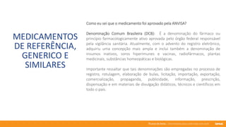 76 anos de Senac. Uma história para a vida toda com você.
MEDICAMENTOS
DE REFERÊNCIA,
GENERICO E
SIMILARES
Como eu sei que o medicamento foi aprovado pela ANVISA?
Denominação Comum Brasileira (DCB): É a denominação do fármaco ou
princípio farmacologicamente ativo aprovada pelo órgão federal responsável
pela vigilância sanitária. Atualmente, com o advento do registro eletrônico,
adquiriu uma concepção mais ampla e inclui também a denominação de
insumos inativos, soros hiperimunes e vacinas, radiofármacos, plantas
medicinais, substâncias homeopáticas e biológicas.
Importante ressaltar que tais denominações são empregadas no processo de
registro, rotulagem, elaboração de bulas, licitação, importação, exportação,
comercialização, propaganda, publicidade, informação, prescrição,
dispensação e em materiais de divulgação didáticos, técnicos e científicos em
todo o país.
 