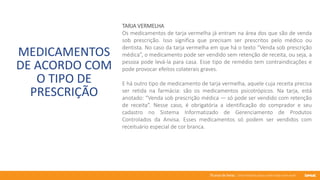 76 anos de Senac. Uma história para a vida toda com você.
MEDICAMENTOS
DE ACORDO COM
O TIPO DE
PRESCRIÇÃO
TARJA VERMELHA
Os medicamentos de tarja vermelha já entram na área dos que são de venda
sob prescrição. Isso significa que precisam ser prescritos pelo médico ou
dentista. No caso da tarja vermelha em que há o texto “Venda sob prescrição
médica”, o medicamento pode ser vendido sem retenção de receita, ou seja, a
pessoa pode levá-la para casa. Esse tipo de remédio tem contraindicações e
pode provocar efeitos colaterais graves.
E há outro tipo de medicamento de tarja vermelha, aquele cuja receita precisa
ser retida na farmácia: são os medicamentos psicotrópicos. Na tarja, está
anotado: “Venda sob prescrição médica — só pode ser vendido com retenção
de receita”. Nesse caso, é obrigatória a identificação do comprador e seu
cadastro no Sistema Informatizado de Gerenciamento de Produtos
Controlados da Anvisa. Esses medicamentos só podem ser vendidos com
receituário especial de cor branca.
 