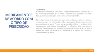 76 anos de Senac. Uma história para a vida toda com você.
MEDICAMENTOS
DE ACORDO COM
O TIPO DE
PRESCRIÇÃO
TARJA PRETA
A expressão “remédio de tarja preta” é comumente utilizada no nosso dia a
dia. Todos logo entendem que se refere a remédios mais “pesados”, por assim
dizer, que são utilizados para casos sérios, como a depressão.
Os medicamentos dessa classe exercem ação sedativa ou ativam o sistema
nervoso central. Por isso também são psicotrópicos. Dessa maneira, vêm
acompanhados do alerta “venda sob prescrição médica — o abuso deste
medicamento pode causar dependência”, e oferecem alto risco para o
paciente. Eles só podem ser vendidos com receituário especial de cor azul. A
receita fica retida na farmácia, e a identificação e registro do comprador
também devem ser feitos.
 