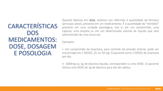 76 anos de Senac. Uma história para a vida toda com você.
CARACTERÍSTICAS
DOS
MEDICAMENTOS:
DOSE, DOSAGEM
E POSOLOGIA
Quando falamos em dose, estamos nos referindo à quantidade de fármaco
(princípio ativo), presente em um medicamento. É a quantidade de “remédio”
presente em uma unidade posológica, isto é, em um comprimido, uma
cápsula, uma ampola ou em um determinado volume de líquido que será
administrado de uma única vez.
Exemplos:
I- Um comprimido de losartana, para controle de pressão arterial, pode ser
encontrado em 2 DOSES, 25 ou 50 mg. O paciente toma 2 DOSES de losartana
por dia.
II- 1000mg ou 1g de dipirona líquida, correspondem a uma DOSE. O paciente
tomou uma DOSE de 1g de dipirona para dor de cabeça
 