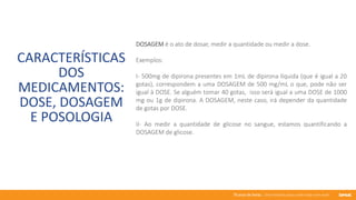 76 anos de Senac. Uma história para a vida toda com você.
CARACTERÍSTICAS
DOS
MEDICAMENTOS:
DOSE, DOSAGEM
E POSOLOGIA
DOSAGEM é o ato de dosar, medir a quantidade ou medir a dose.
Exemplos:
I- 500mg de dipirona presentes em 1mL de dipirona líquida (que é igual a 20
gotas), correspondem a uma DOSAGEM de 500 mg/mL o que, pode não ser
igual à DOSE. Se alguém tomar 40 gotas, isso será igual a uma DOSE de 1000
mg ou 1g de dipirona. A DOSAGEM, neste caso, irá depender da quantidade
de gotas por DOSE.
II- Ao medir a quantidade de glicose no sangue, estamos quantificando a
DOSAGEM de glicose.
 