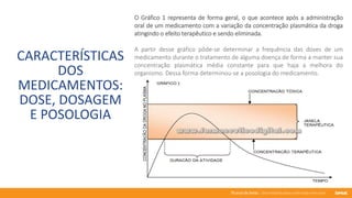 76 anos de Senac. Uma história para a vida toda com você.
CARACTERÍSTICAS
DOS
MEDICAMENTOS:
DOSE, DOSAGEM
E POSOLOGIA
O Gráfico 1 representa de forma geral, o que acontece após a administração
oral de um medicamento com a variação da concentração plasmática da droga
atingindo o efeito terapêutico e sendo eliminada.
A partir desse gráfico pôde-se determinar a frequência das doses de um
medicamento durante o tratamento de alguma doença de forma a manter sua
concentração plasmática média constante para que haja a melhora do
organismo. Dessa forma determinou-se a posologia do medicamento.
 