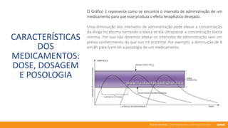 76 anos de Senac. Uma história para a vida toda com você.
CARACTERÍSTICAS
DOS
MEDICAMENTOS:
DOSE, DOSAGEM
E POSOLOGIA
O Gráfico 2 representa como se encontra o intervalo de administração de um
medicamento para que esse produza o efeito terapêutico desejado.
Uma diminuição dos intervalos de administração pode elevar a concentração
da droga no plasma tornando-a tóxica se ela ultrapassar a concentração tóxica
mínima. Por isso não devemos alterar os intervalos de administração sem um
prévio conhecimento do que isso irá acarretar. Por exemplo, a diminuição de 8
em 8h para 6 em 6h a posologia de um medicamento.
 