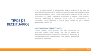 76 anos de Senac. Uma história para a vida toda com você.
TIPOS DE
RECEITUÁRIOS
O uso de medicamentos é regulado pela ANVISA no Brasil. É por meio da
diferenciação dos receituários médicos que se controla a prescrição e compra
adequada do remédio. Dessa forma, é de extrema importância que todos os
profissionais da saúde legalmente habilitados a receitar medicamentos
(médicos, veterinários e dentistas), assim como os farmacêuticos e
balconistas, saibam identificar o tipo de papel correto em que a receita
médica deve ser indicada.
RECEITUÁRIO MÉDICO BRANCO SIMPLES
Existem diversos medicamentos que não necessitam de
receituário médico para compra, mas que só devem ser
adquiridos quando prescritos por um profissional. Nesse caso, é
utilizado apenas uma receita simples, com uma via, geralmente
em papel de cor branca.
 