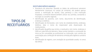 76 anos de Senac. Uma história para a vida toda com você.
TIPOS DE
RECEITUÁRIOS
RECEITUÁRIO MÉDICO AMARELO
• Assinatura do prescritor. Quando os dados do profissional estiverem
devidamente impressos no campo do emitente, ele poderá apenas
assinar a notificação de receita. Caso pertença a uma instituição
hospitalar, o emitente deverá também utilizar seu carimbo, constando a
inscrição no conselho regional;
• Identificação do paciente, com nome, documento de identificação,
endereço e telefone;
• Identificação do fornecedor, com nome do estabelecimento, endereço,
telefone, data e nome do responsável pela dispensação do
medicamento;
• Identificação da gráfica que emitiu o receituário, com nome, endereço e
CNPJ em cada folha do talonário. Deve constar também a numeração do
início ao fim concedidas ao profissional ou instituição, com número da
autorização para confecção de talonários emitida pela vigilância sanitária
local;
• Identificação do registro, com anotação da quantidade aviada, no verso
das folhas.
 
