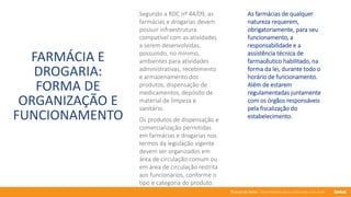 76 anos de Senac. Uma história para a vida toda com você.
FARMÁCIA E
DROGARIA:
FORMA DE
ORGANIZAÇÃO E
FUNCIONAMENTO
Segundo a RDC nº 44/09, as
farmácias e drogarias devem
possuir infraestrutura
compatível com as atividades
a serem desenvolvidas,
possuindo, no mínimo,
ambientes para atividades
administrativas, recebimento
e armazenamento dos
produtos, dispensação de
medicamentos, depósito de
material de limpeza e
sanitário.
As farmácias de qualquer
natureza requerem,
obrigatoriamente, para seu
funcionamento, a
responsabilidade e a
assistência técnica de
farmacêutico habilitado, na
forma da lei, durante todo o
horário de funcionamento.
Além de estarem
regulamentadas juntamente
com os órgãos responsáveis
pela fiscalização do
estabelecimento.
Os produtos de dispensação e
comercialização permitidas
em farmácias e drogarias nos
termos da legislação vigente
devem ser organizados em
área de circulação comum ou
em área de circulação restrita
aos funcionários, conforme o
tipo e categoria do produto.
 